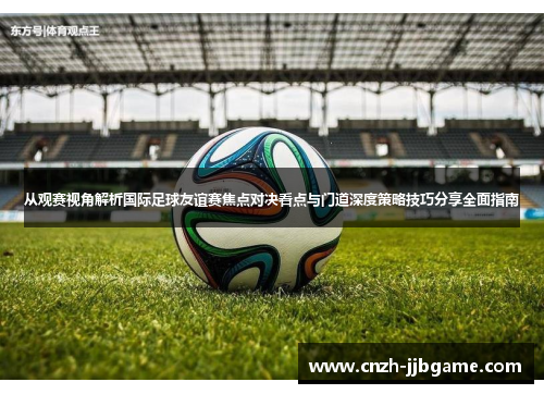 从观赛视角解析国际足球友谊赛焦点对决看点与门道深度策略技巧分享全面指南