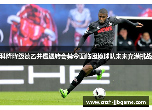 科隆降级德乙并遭遇转会禁令面临困境球队未来充满挑战 科隆降级德乙并遭遇转会禁令面临困境球队未来充满挑战