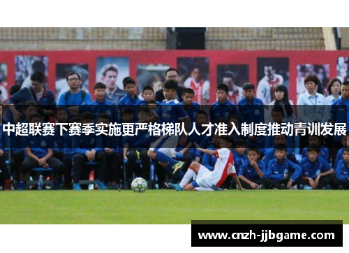 中超联赛下赛季实施更严格梯队人才准入制度推动青训发展 中超联赛下赛季实施更严格梯队人才准入制度推动青训发展